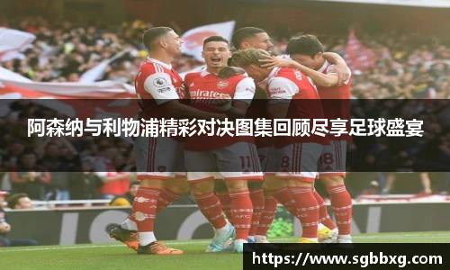 阿森纳与利物浦精彩对决图集回顾尽享足球盛宴