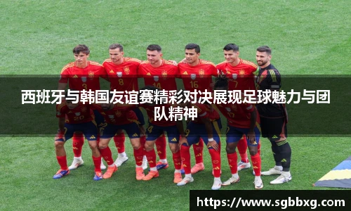 西班牙与韩国友谊赛精彩对决展现足球魅力与团队精神